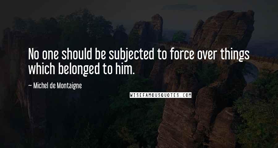 Michel De Montaigne Quotes: No one should be subjected to force over things which belonged to him.