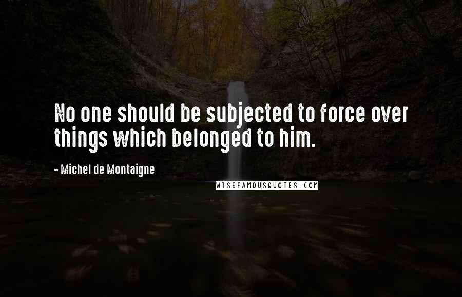 Michel De Montaigne Quotes: No one should be subjected to force over things which belonged to him.