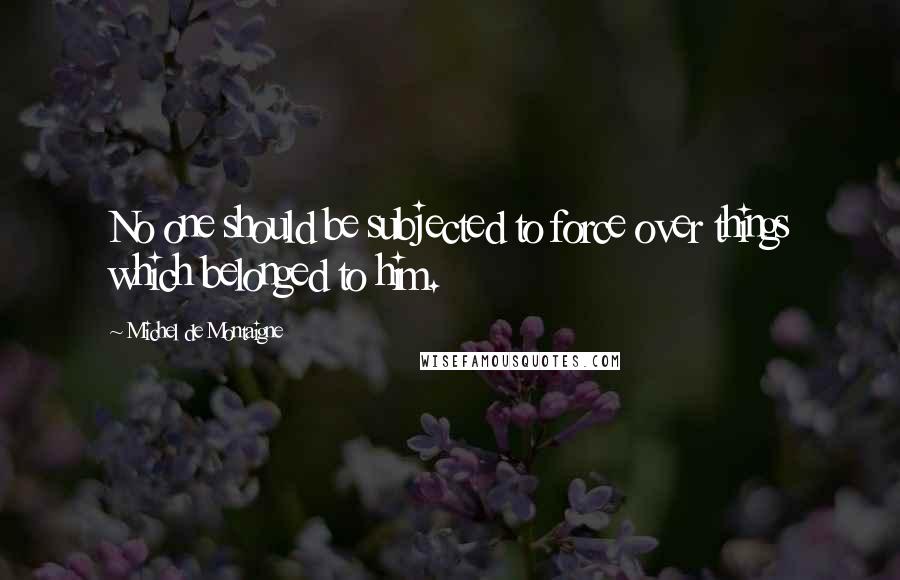 Michel De Montaigne Quotes: No one should be subjected to force over things which belonged to him.