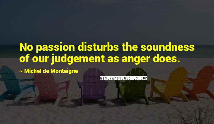 Michel De Montaigne Quotes: No passion disturbs the soundness of our judgement as anger does.