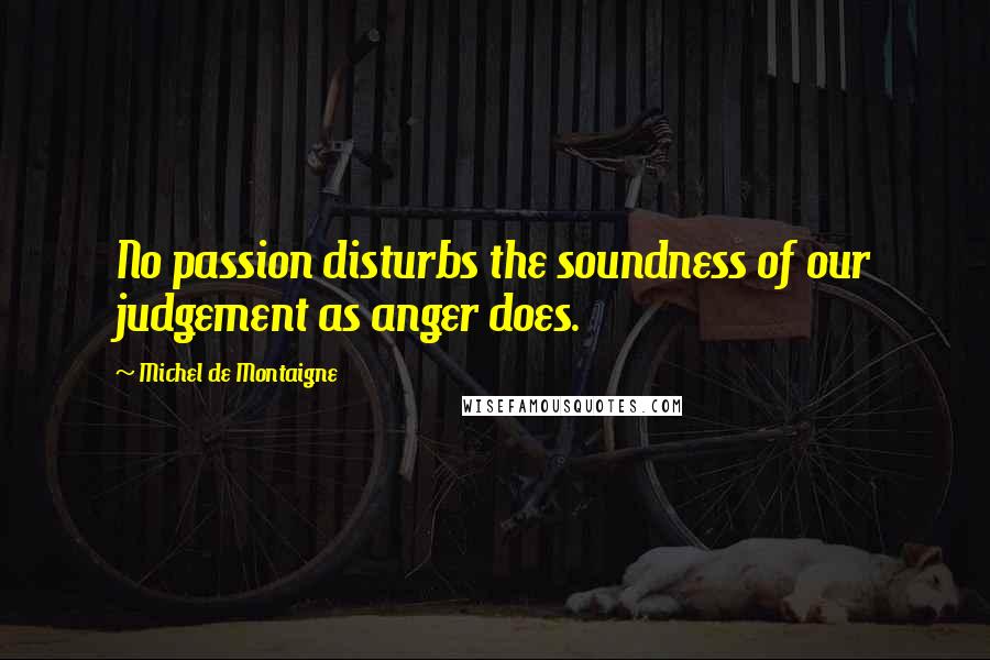 Michel De Montaigne Quotes: No passion disturbs the soundness of our judgement as anger does.