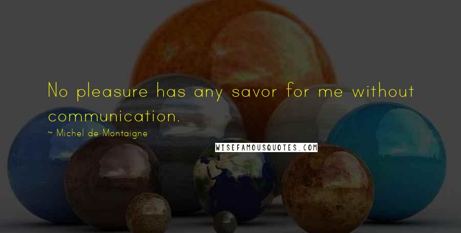Michel De Montaigne Quotes: No pleasure has any savor for me without communication.