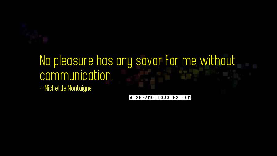 Michel De Montaigne Quotes: No pleasure has any savor for me without communication.