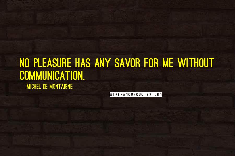 Michel De Montaigne Quotes: No pleasure has any savor for me without communication.