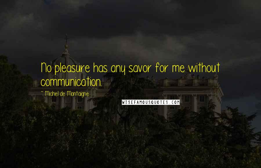 Michel De Montaigne Quotes: No pleasure has any savor for me without communication.
