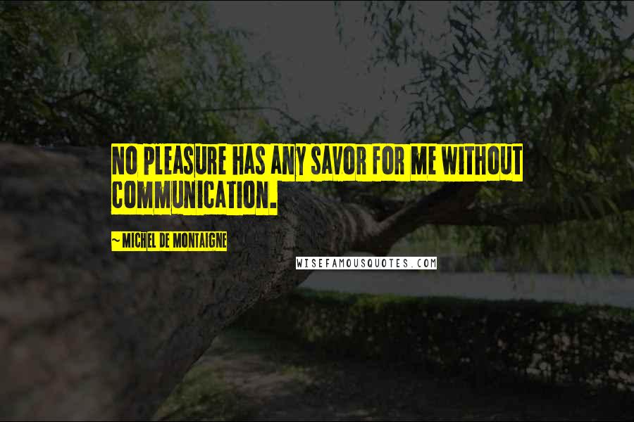 Michel De Montaigne Quotes: No pleasure has any savor for me without communication.