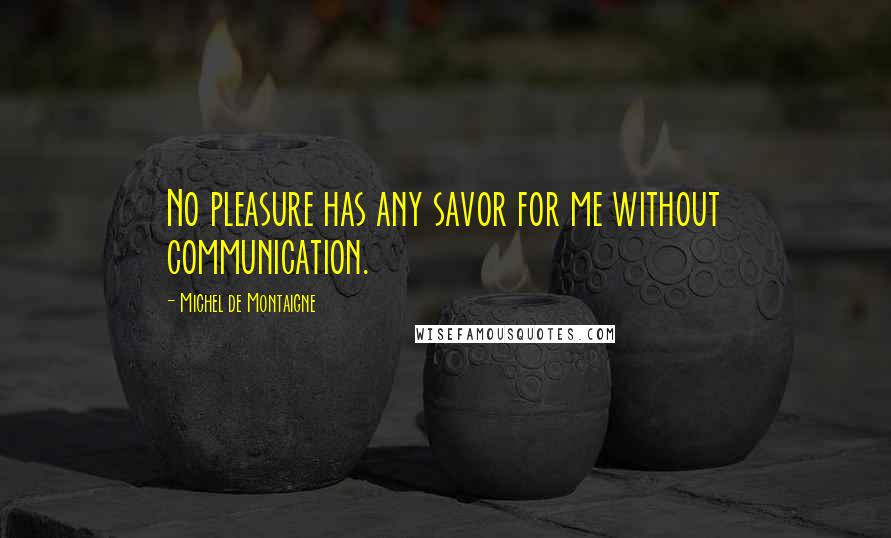 Michel De Montaigne Quotes: No pleasure has any savor for me without communication.