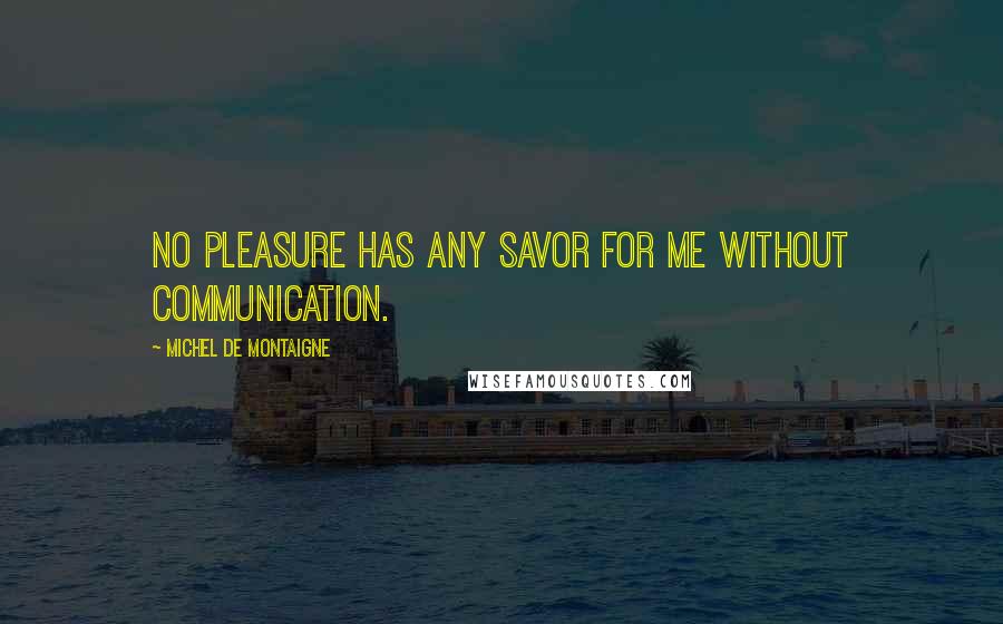 Michel De Montaigne Quotes: No pleasure has any savor for me without communication.
