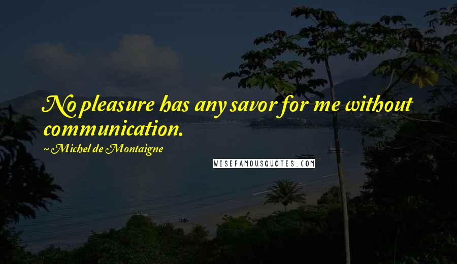 Michel De Montaigne Quotes: No pleasure has any savor for me without communication.