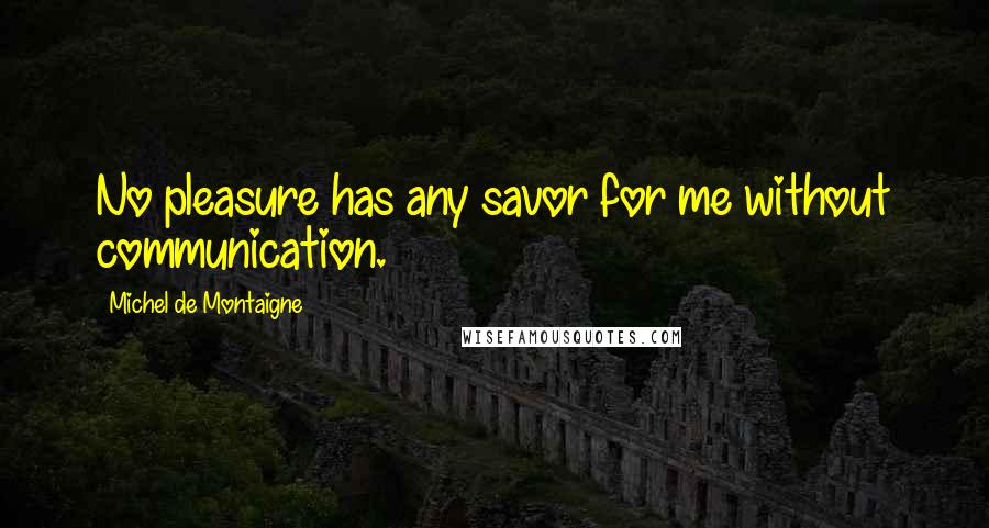 Michel De Montaigne Quotes: No pleasure has any savor for me without communication.