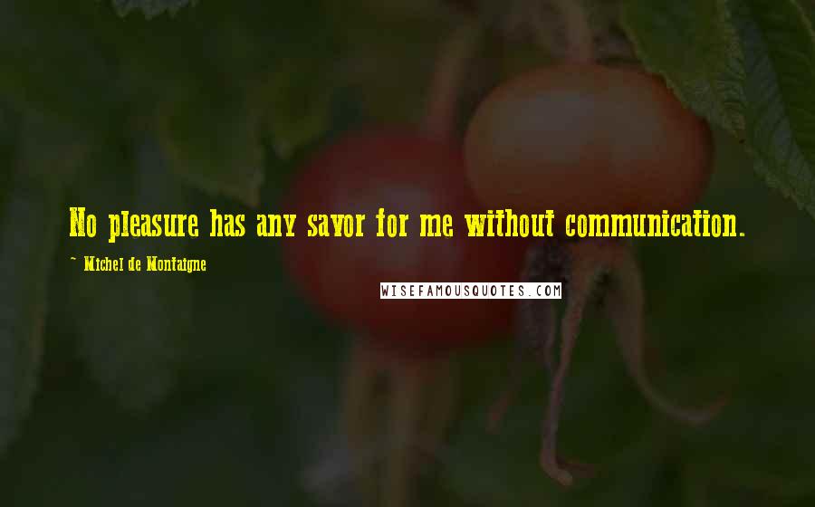 Michel De Montaigne Quotes: No pleasure has any savor for me without communication.
