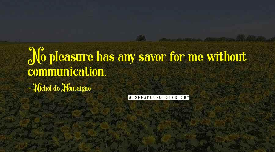 Michel De Montaigne Quotes: No pleasure has any savor for me without communication.