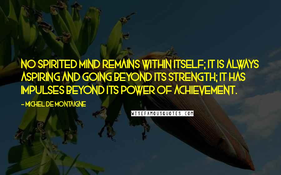 Michel De Montaigne Quotes: No spirited mind remains within itself; it is always aspiring and going beyond its strength; it has impulses beyond its power of achievement.
