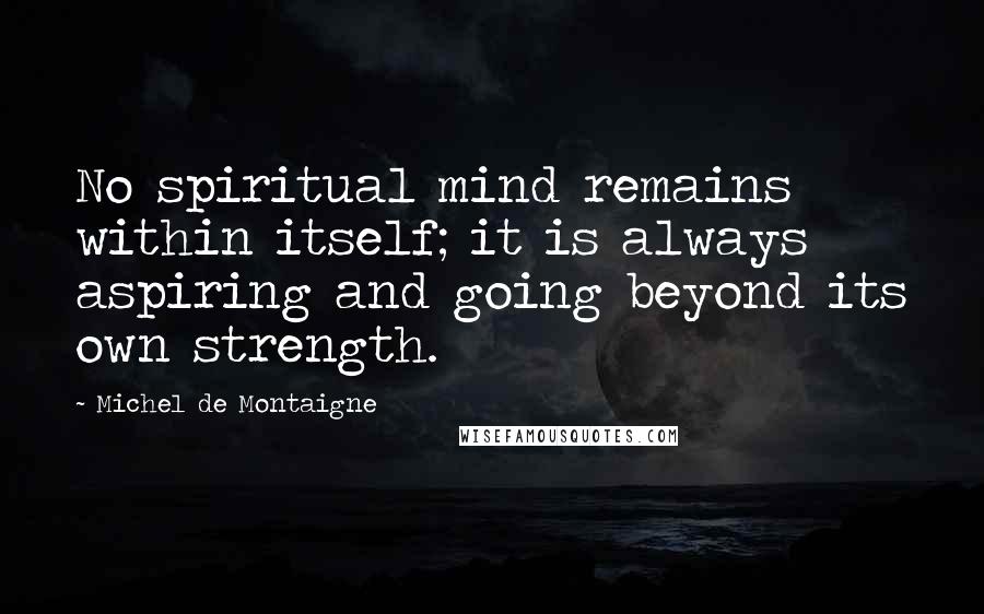 Michel De Montaigne Quotes: No spiritual mind remains within itself; it is always aspiring and going beyond its own strength.