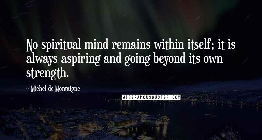 Michel De Montaigne Quotes: No spiritual mind remains within itself; it is always aspiring and going beyond its own strength.