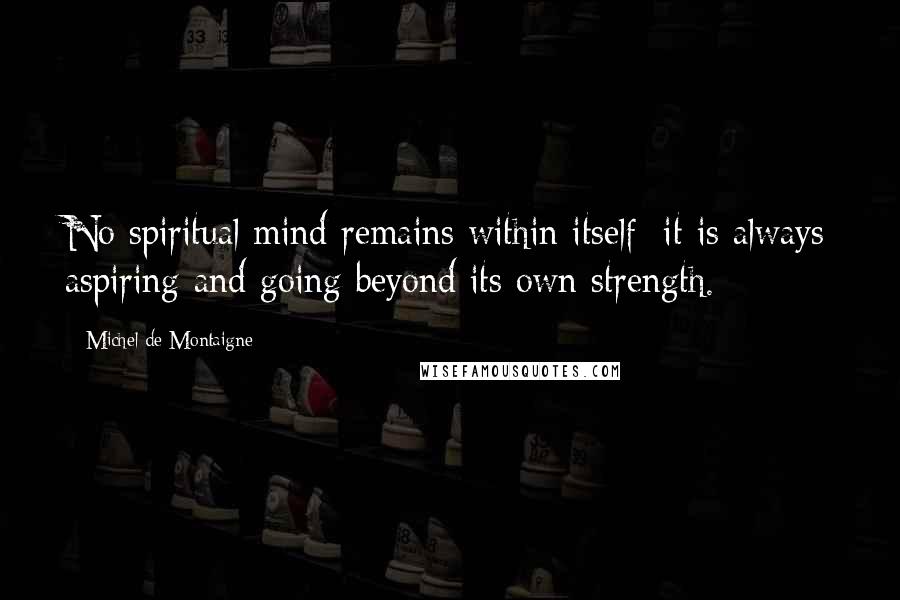 Michel De Montaigne Quotes: No spiritual mind remains within itself; it is always aspiring and going beyond its own strength.