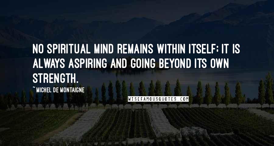 Michel De Montaigne Quotes: No spiritual mind remains within itself; it is always aspiring and going beyond its own strength.