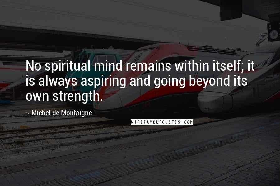 Michel De Montaigne Quotes: No spiritual mind remains within itself; it is always aspiring and going beyond its own strength.