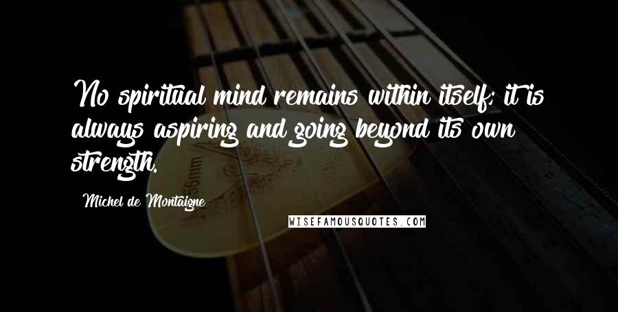 Michel De Montaigne Quotes: No spiritual mind remains within itself; it is always aspiring and going beyond its own strength.