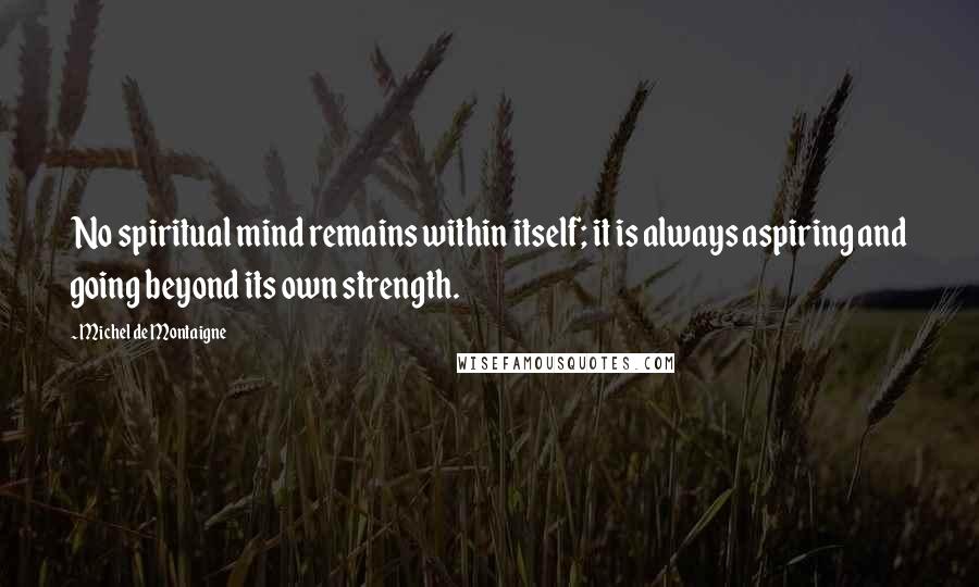 Michel De Montaigne Quotes: No spiritual mind remains within itself; it is always aspiring and going beyond its own strength.