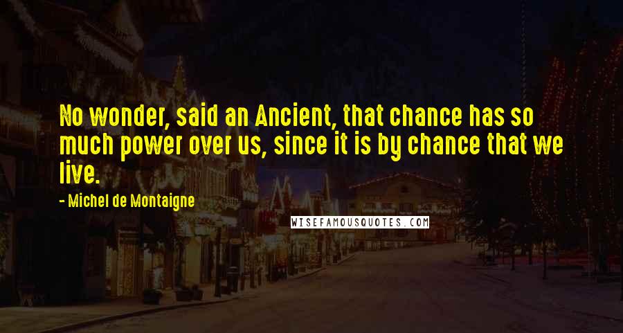 Michel De Montaigne Quotes: No wonder, said an Ancient, that chance has so much power over us, since it is by chance that we live.