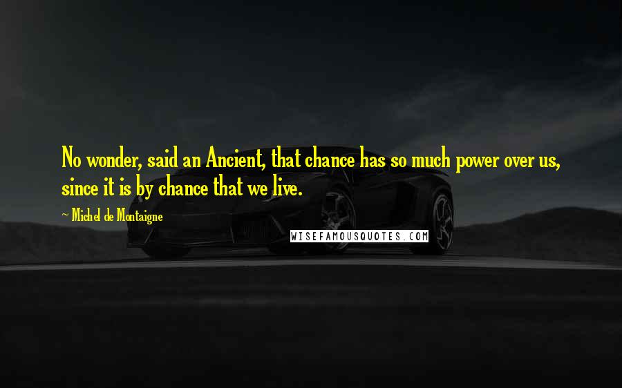 Michel De Montaigne Quotes: No wonder, said an Ancient, that chance has so much power over us, since it is by chance that we live.