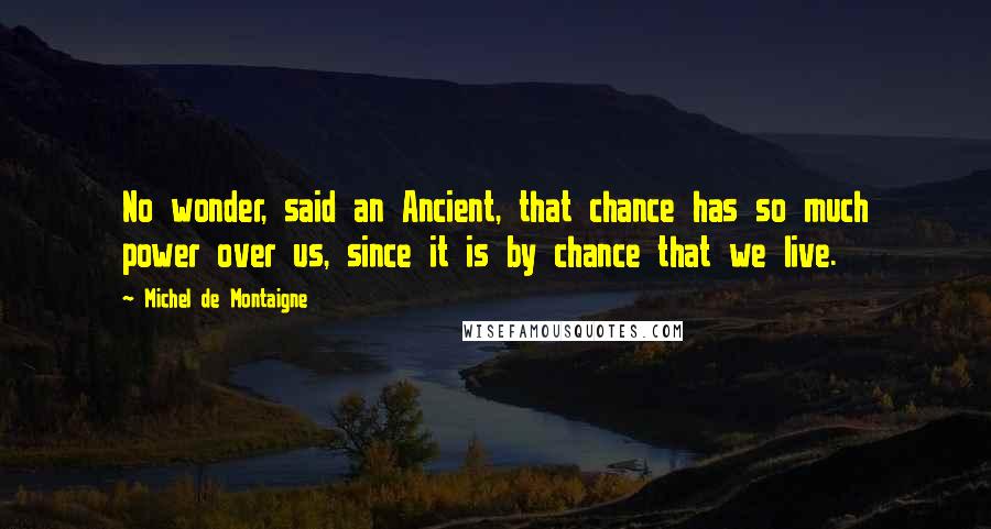 Michel De Montaigne Quotes: No wonder, said an Ancient, that chance has so much power over us, since it is by chance that we live.