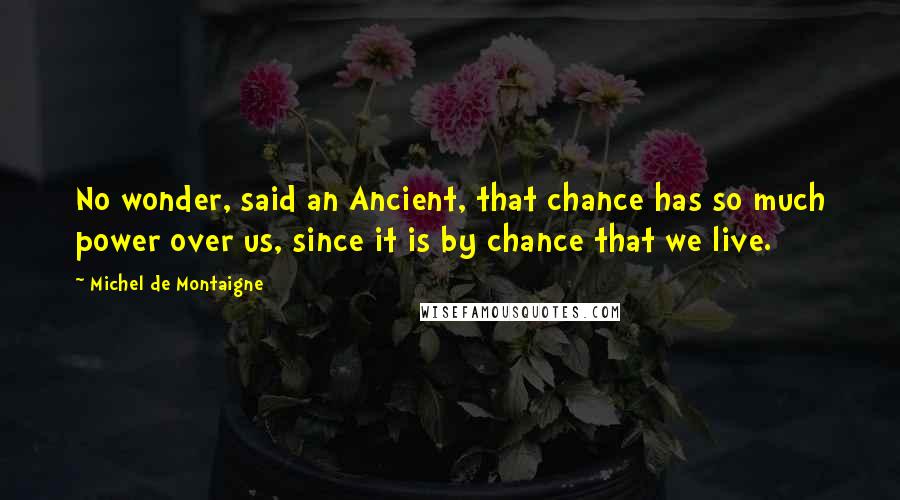 Michel De Montaigne Quotes: No wonder, said an Ancient, that chance has so much power over us, since it is by chance that we live.
