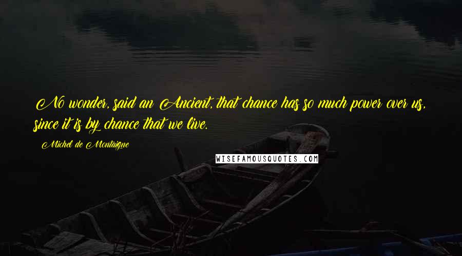 Michel De Montaigne Quotes: No wonder, said an Ancient, that chance has so much power over us, since it is by chance that we live.