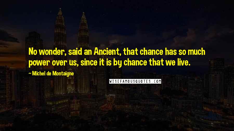 Michel De Montaigne Quotes: No wonder, said an Ancient, that chance has so much power over us, since it is by chance that we live.