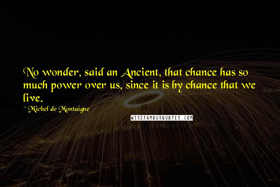 Michel De Montaigne Quotes: No wonder, said an Ancient, that chance has so much power over us, since it is by chance that we live.