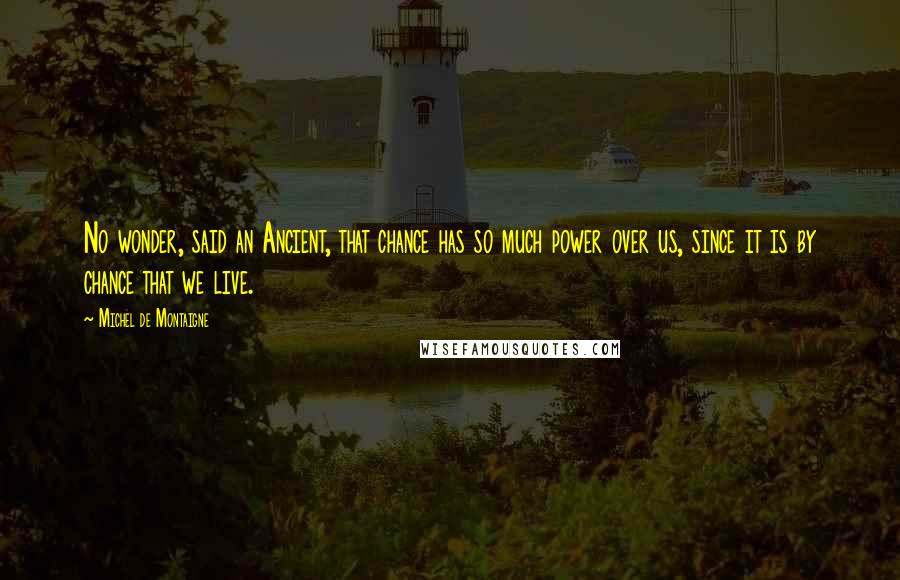 Michel De Montaigne Quotes: No wonder, said an Ancient, that chance has so much power over us, since it is by chance that we live.