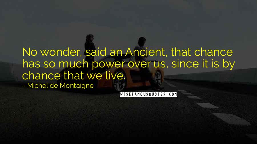 Michel De Montaigne Quotes: No wonder, said an Ancient, that chance has so much power over us, since it is by chance that we live.