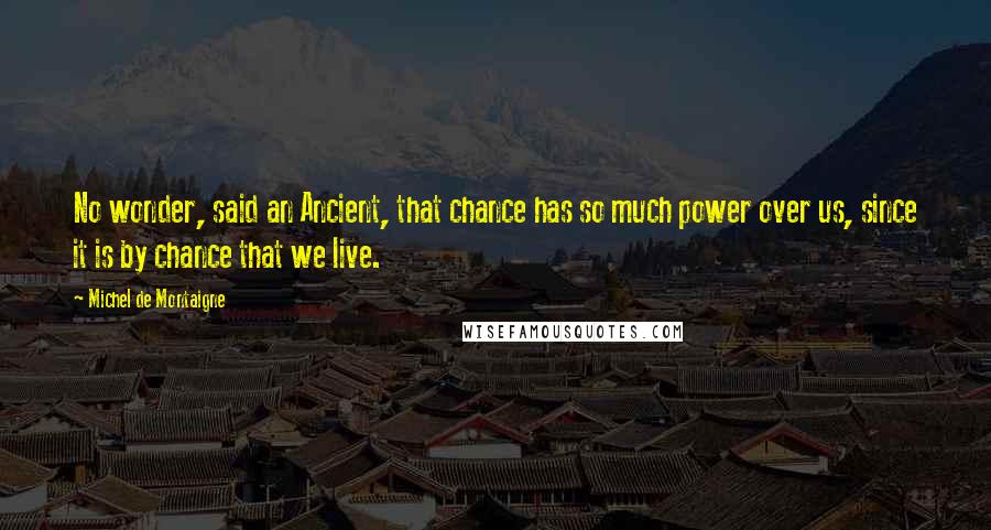 Michel De Montaigne Quotes: No wonder, said an Ancient, that chance has so much power over us, since it is by chance that we live.