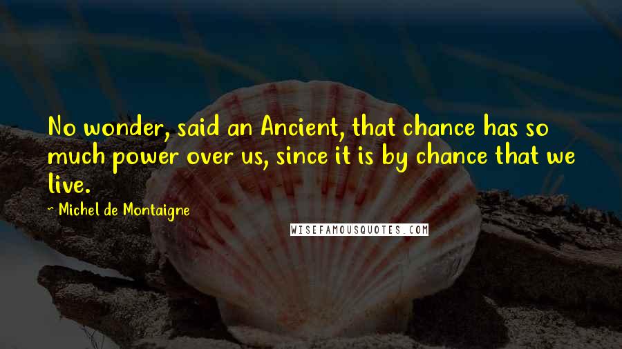 Michel De Montaigne Quotes: No wonder, said an Ancient, that chance has so much power over us, since it is by chance that we live.