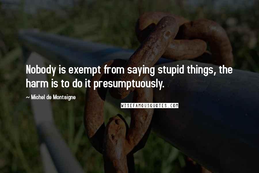 Michel De Montaigne Quotes: Nobody is exempt from saying stupid things, the harm is to do it presumptuously.