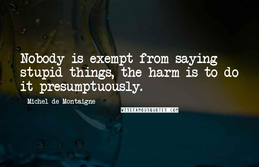 Michel De Montaigne Quotes: Nobody is exempt from saying stupid things, the harm is to do it presumptuously.