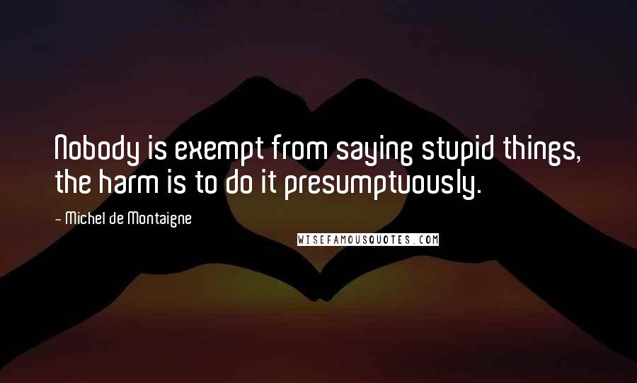 Michel De Montaigne Quotes: Nobody is exempt from saying stupid things, the harm is to do it presumptuously.