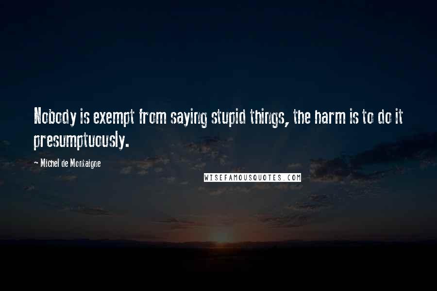 Michel De Montaigne Quotes: Nobody is exempt from saying stupid things, the harm is to do it presumptuously.