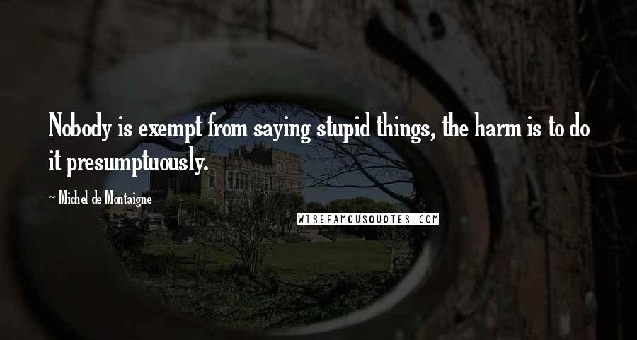 Michel De Montaigne Quotes: Nobody is exempt from saying stupid things, the harm is to do it presumptuously.