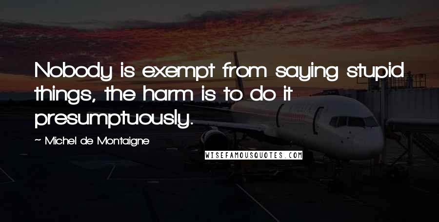 Michel De Montaigne Quotes: Nobody is exempt from saying stupid things, the harm is to do it presumptuously.