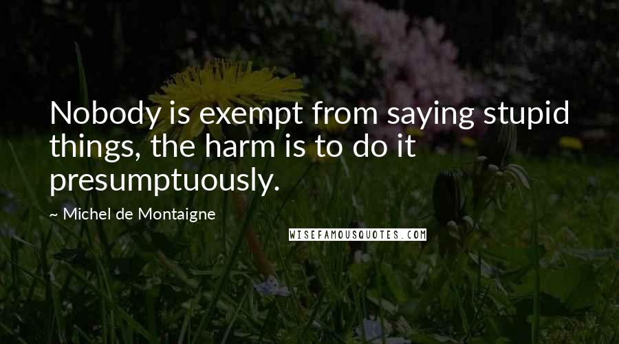 Michel De Montaigne Quotes: Nobody is exempt from saying stupid things, the harm is to do it presumptuously.