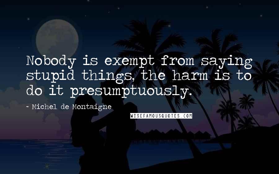 Michel De Montaigne Quotes: Nobody is exempt from saying stupid things, the harm is to do it presumptuously.