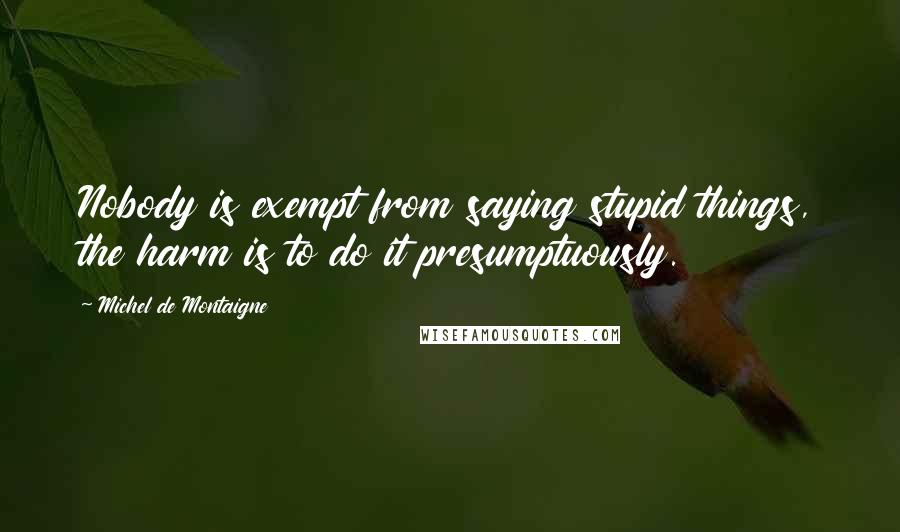 Michel De Montaigne Quotes: Nobody is exempt from saying stupid things, the harm is to do it presumptuously.