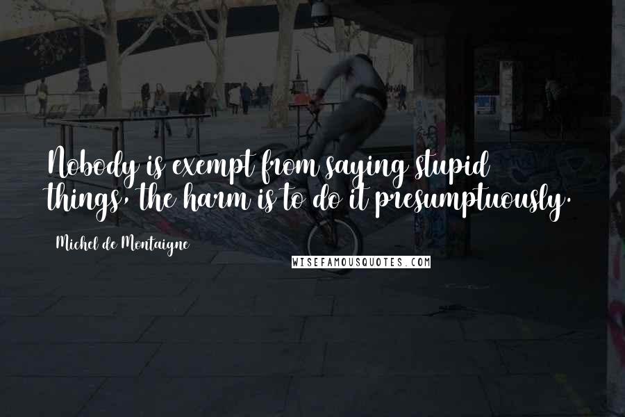 Michel De Montaigne Quotes: Nobody is exempt from saying stupid things, the harm is to do it presumptuously.