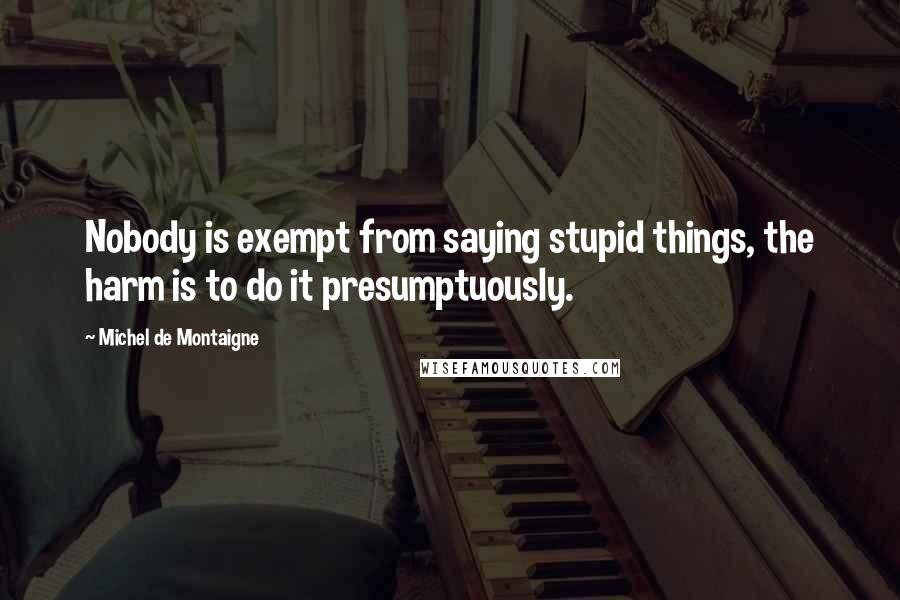 Michel De Montaigne Quotes: Nobody is exempt from saying stupid things, the harm is to do it presumptuously.