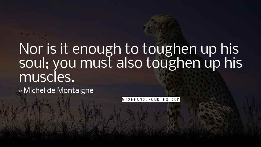 Michel De Montaigne Quotes: Nor is it enough to toughen up his soul; you must also toughen up his muscles.