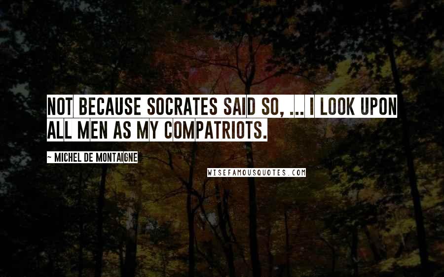 Michel De Montaigne Quotes: Not because Socrates said so, ... I look upon all men as my compatriots.
