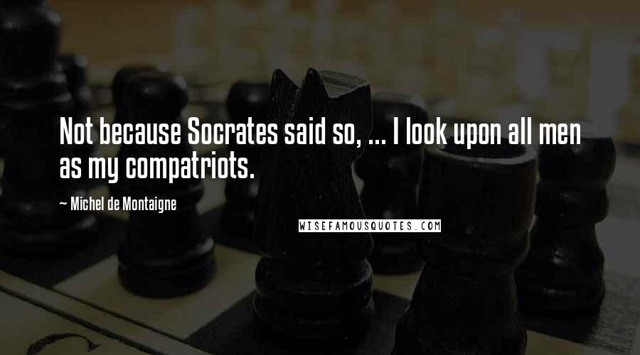 Michel De Montaigne Quotes: Not because Socrates said so, ... I look upon all men as my compatriots.