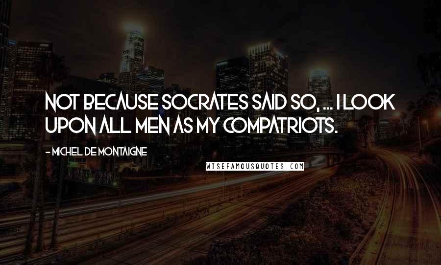 Michel De Montaigne Quotes: Not because Socrates said so, ... I look upon all men as my compatriots.